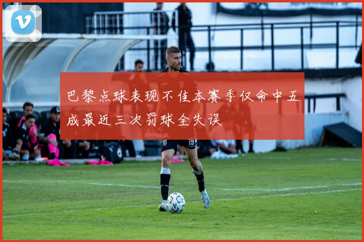 巴黎点球表现不佳本赛季仅命中五成最近三次罚球全失误