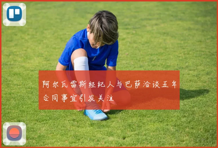 阿尔瓦雷斯经纪人与巴萨洽谈五年合同事宜引发关注