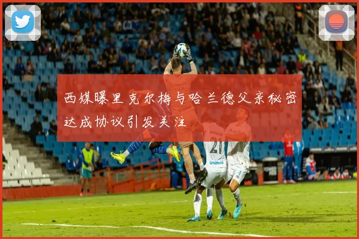 西媒曝里克尔梅与哈兰德父亲秘密达成协议引发关注